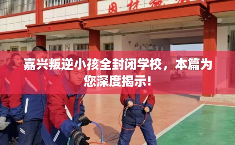 嘉兴叛逆小孩全封闭学校,本篇为您深度揭示! 嘉兴叛逆小孩全封闭学校,本篇为您深度揭示!