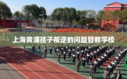 上海黄浦孩子叛逆的问题管教学校
