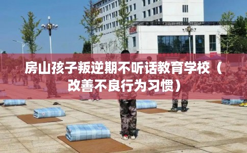 房山孩子叛逆期不听话教育学校（改善不良行为习惯）