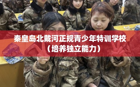 秦皇岛北戴河正规青少年特训学校(培养独立能力) 秦皇岛北戴河正规青少年特训学校(培养独立能力)