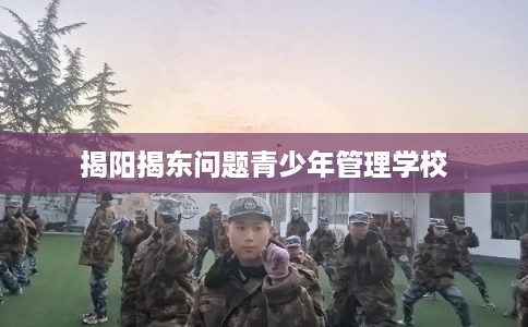 揭阳揭东问题青少年管理学校 揭阳揭东问题青少年管理学校