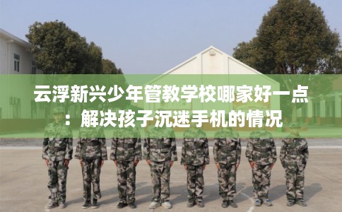 云浮新兴少年管教学校哪家好一点：解决孩子沉迷手机的情况