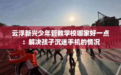 云浮新兴少年管教学校哪家好一点：解决孩子沉迷手机的情况