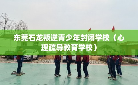 东莞石龙叛逆青少年封闭学校（心理疏导教育学校）