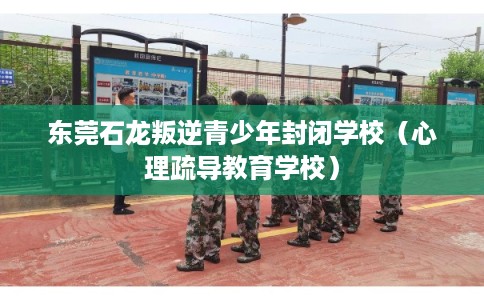 东莞石龙叛逆青少年封闭学校（心理疏导教育学校）