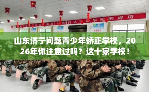 山东济宁问题青少年矫正学校，2026年你注意过吗？这十家学校！
