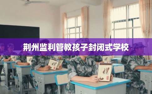 荆州监利管教孩子封闭式学校