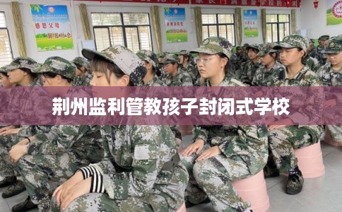 荆州监利管教孩子封闭式学校