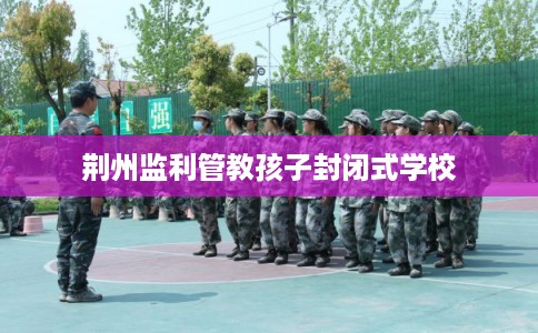 荆州监利管教孩子封闭式学校