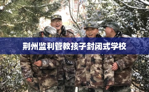 荆州监利管教孩子封闭式学校