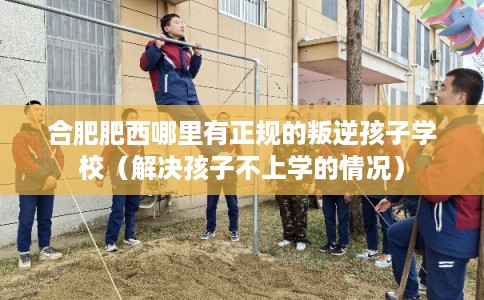 合肥肥西哪里有正规的叛逆孩子学校（解决孩子不上学的情况）