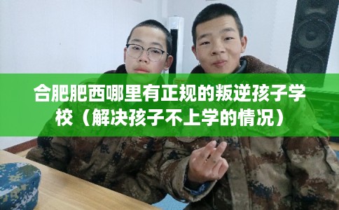 合肥肥西哪里有正规的叛逆孩子学校（解决孩子不上学的情况）
