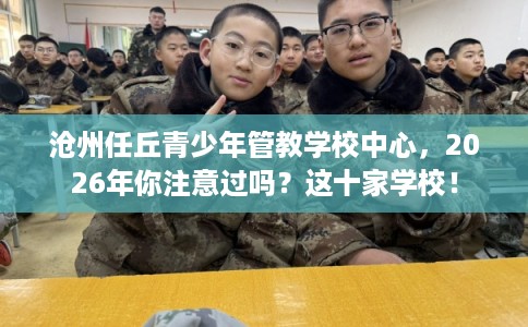 沧州任丘青少年管教学校中心，2026年你注意过吗？这十家学校！