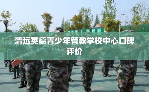 清远英德青少年管教学校中心口碑评价