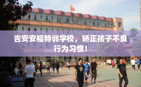 吉安安福特训学校，矫正孩子不良行为习惯！
