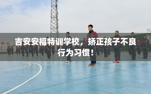 吉安安福特训学校，矫正孩子不良行为习惯！