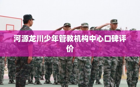 河源龙川少年管教机构中心口碑评价