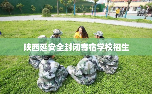 陕西延安全封闭寄宿学校招生 陕西延安全封闭寄宿学校招生