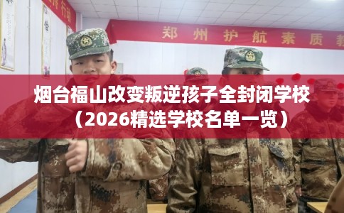 烟台福山改变叛逆孩子全封闭学校（2026精选学校名单一览）
