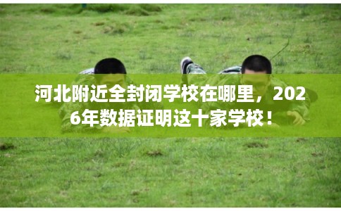 河北附近全封闭学校在哪里，2026年数据证明这十家学校！