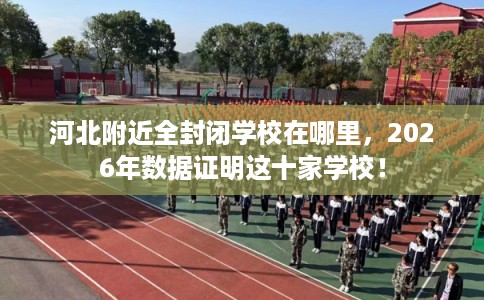 河北附近全封闭学校在哪里，2026年数据证明这十家学校！