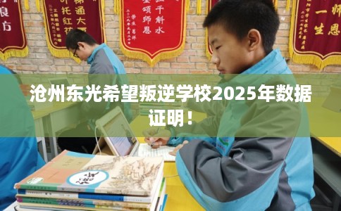 沧州东光希望叛逆学校2025年数据证明！
