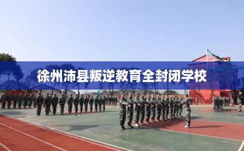 徐州沛县叛逆教育全封闭学校