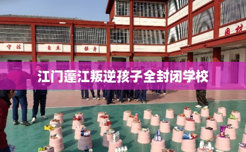 江门蓬江叛逆孩子全封闭学校