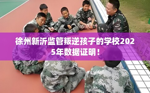 徐州新沂监管叛逆孩子的学校2025年数据证明！