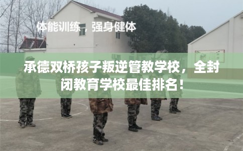 承德双桥孩子叛逆管教学校，全封闭教育学校最佳排名！