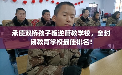 承德双桥孩子叛逆管教学校，全封闭教育学校最佳排名！