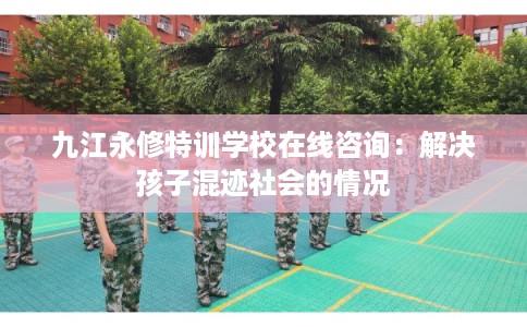九江永修特训学校在线咨询:解决孩子混迹社会的情况 九江永修特训学校在线咨询:解决孩子混迹社会的情况