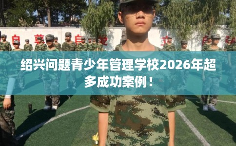 绍兴问题青少年管理学校2026年超多成功案例！