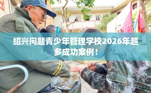 绍兴问题青少年管理学校2026年超多成功案例！