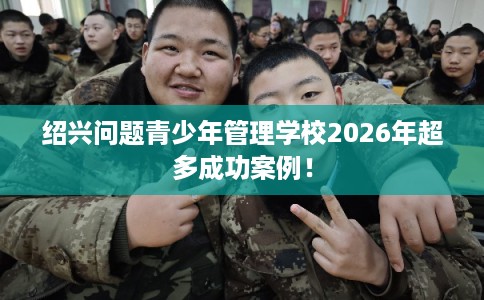 绍兴问题青少年管理学校2026年超多成功案例！