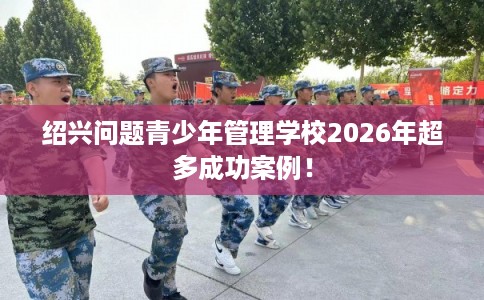 绍兴问题青少年管理学校2026年超多成功案例！