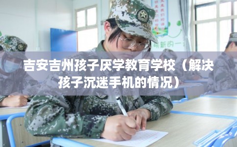 吉安吉州孩子厌学教育学校（解决孩子沉迷手机的情况）