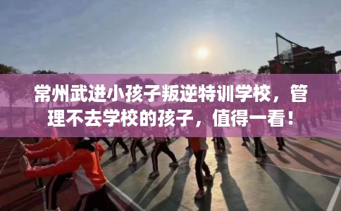 常州武进小孩子叛逆特训学校，管理不去学校的孩子，值得一看！