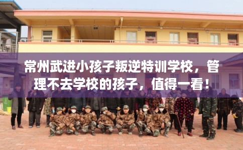 常州武进小孩子叛逆特训学校，管理不去学校的孩子，值得一看！