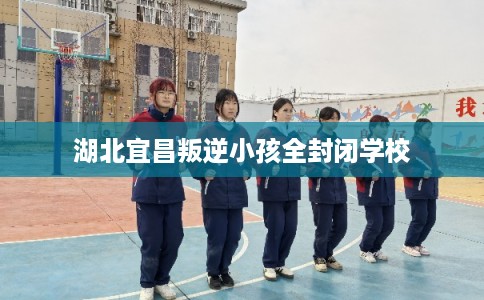 湖北宜昌叛逆小孩全封闭学校 湖北宜昌叛逆小孩全封闭学校