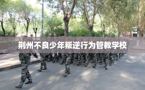 荆州不良少年叛逆行为管教学校 荆州不良少年叛逆行为管教学校