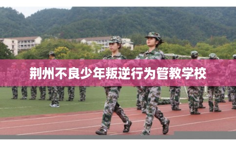 荆州不良少年叛逆行为管教学校 荆州不良少年叛逆行为管教学校