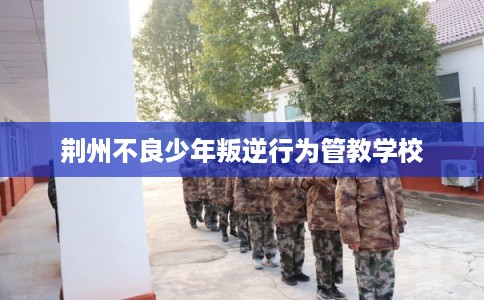 荆州不良少年叛逆行为管教学校