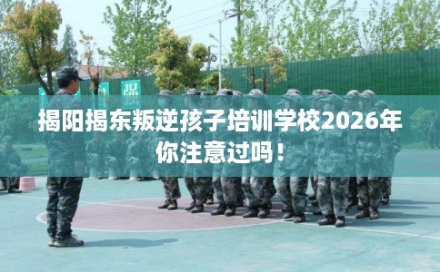 揭阳揭东叛逆孩子培训学校2026年你注意过吗！