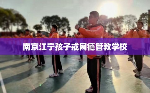 南京江宁孩子戒网瘾管教学校