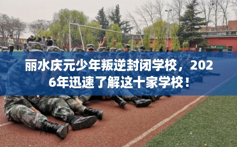 丽水庆元少年叛逆封闭学校，2026年迅速了解这十家学校！