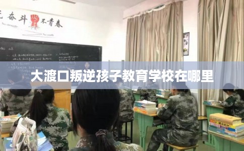 大渡口叛逆孩子教育学校在哪里 大渡口叛逆孩子教育学校在哪里