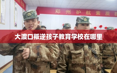 大渡口叛逆孩子教育学校在哪里