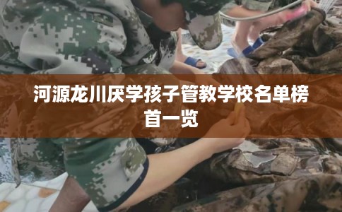 河源龙川厌学孩子管教学校名单榜首一览 河源龙川厌学孩子管教学校名单榜首一览