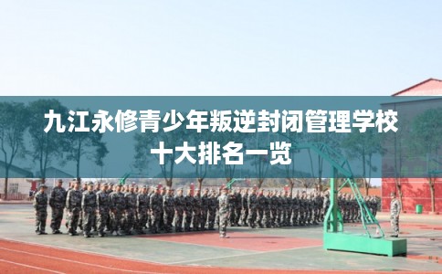 九江永修青少年叛逆封闭管理学校十大排名一览 九江永修青少年叛逆封闭管理学校十大排名一览